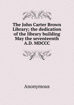 The John Carter Brown Library; the dedication of the library building May the seventeenth A.D. MDCCC
