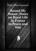 Round My House; Notes on Rural Life in France in Peace and War