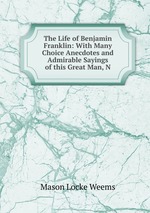 The Life of Benjamin Franklin: With Many Choice Anecdotes and Admirable Sayings of this Great Man, N
