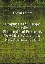 Utopia: Or the Happy Republic, a Philosophical Romance. To which is Added, the New Atlantis, by Lord