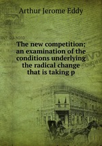 The new competition; an examination of the conditions underlying the radical change that is taking p