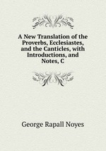 A New Translation of the Proverbs, Ecclesiastes, and the Canticles, with Introductions, and Notes, C