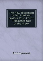 The New Testament of Our Lord and Saviour Jesus Christ: Translated Out of the Greek