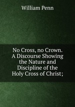 No Cross, no Crown. A Discourse Showing the Nature and Discipline of the Holy Cross of Christ;