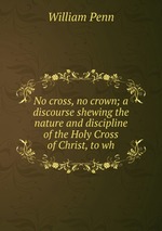 No cross, no crown; a discourse shewing the nature and discipline of the Holy Cross of Christ, to wh