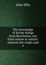 The knowledge of divine things from Revelation, not from reason or nature: wherein the origin and o