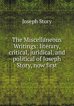 The Miscellaneous Writings: literary, critical, juridical, and political of Joseph Story, now first