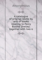 A catalogue of original works by, and of books relating to Percy Bysshe Shelley; together with two o