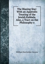 The Blazing Star: With an Appendix Treating of the Jewish Kabbala. Also, a Tract on the Philosophy o