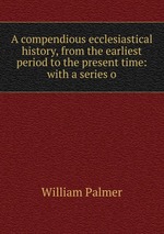 A compendious ecclesiastical history, from the earliest period to the present time: with a series o