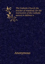 The Catholic Church the teacher of mankind: for the instruction of the Catholic parent in defense o