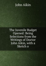 The Juvenile Budget Opened: Being Selections from the Writings of Doctor John Aikin, with a Sketch o