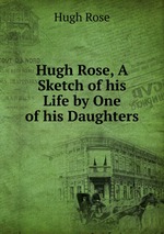 Hugh Rose, A Sketch of his Life by One of his Daughters