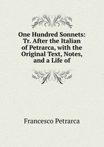 One Hundred Sonnets: Tr. After the Italian of Petrarca, with the Original Text, Notes, and a Life of