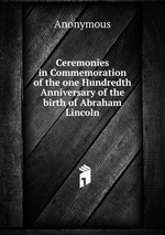 Ceremonies in Commemoration of the one Hundredth Anniversary of the birth of Abraham Lincoln