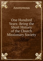 One Hundred Years: Being the Short History of the Church Missionary Society