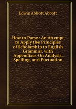 How to Parse: An Attempt to Apply the Principles of Scholarship to English Grammar. with Appendixes On Analysis, Spelling, and Puctuation