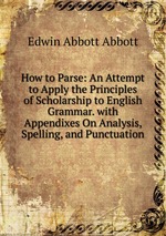 How to Parse: An Attempt to Apply the Principles of Scholarship to English Grammar. with Appendixes On Analysis, Spelling, and Punctuation