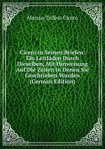 Cicero in Seinen Briefen: Ein Leitfaden Durch Dieselben, Mit Hinweisung Auf Die Zeiten in Denen Sie Geschrieben Wurden (German Edition)