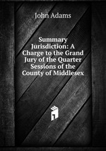 Summary Jurisdiction: A Charge to the Grand Jury of the Quarter Sessions of the County of Middlesex