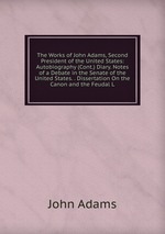 The Works of John Adams, Second President of the United States: Autobiography (Cont.) Diary. Notes of a Debate in the Senate of the United States. . Dissertation On the Canon and the Feudal L