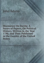 Discourses On Davila: A Series of Papers, On Political History. Written in the Year 1790, and Then Published in the Gazette of the United States