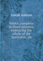 Works; complete in three volumes, embracing the whole of the "Spectator," etc