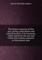 The Boston museum of fine arts; giving a descriptive and critical account of its treasures, which represent the arts and crafts from remote antiquity to the present time