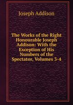 The Works of the Right Honourable Joseph Addison: With the Exception of His Numbers of the Spectator, Volumes 3-4