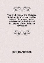 The Evidences of the Christian Religion: To Which Are Added Several Discourses Against Atheism and Infidelity, and in Defence of the Christian Revelation