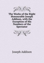 The Works of the Right Honourable Joseph Addison, with the Exception of His Numbers of the Spectator