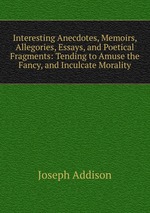 Interesting Anecdotes, Memoirs, Allegories, Essays, and Poetical Fragments: Tending to Amuse the Fancy, and Inculcate Morality