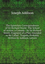 The Epistolary Correspondence of Sir Richard Steele: The School of Action; a Comedy / by Sir Richard Steele. Fragment of a Play, Intended to Be Called . Tragedy, Probably Written by Addison. Letters