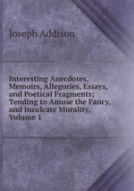 Interesting Anecdotes, Memoirs, Allegories, Essays, and Poetical Fragments; Tending to Amuse the Fancy, and Inculcate Morality, Volume 1