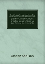 The Works of Joseph Addison: The Tatler. the Guardian. the Freeholder. the Whig-Examiner. the Lover. Dialogues Upon the Usefulness of Ancient Medals. . the War. the Late Trial and Conviction of Co