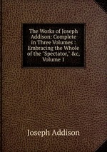 The Works of Joseph Addison: Complete in Three Volumes : Embracing the Whole of the "Spectator," &c, Volume 1