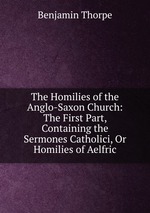 The Homilies of the Anglo-Saxon Church: The First Part, Containing the Sermones Catholici, Or Homilies of Aelfric