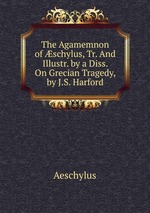 The Agamemnon of schylus, Tr. And Illustr. by a Diss. On Grecian Tragedy, by J.S. Harford