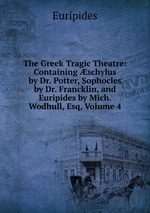 The Greek Tragic Theatre: Containing schylus by Dr. Potter, Sophocles by Dr. Francklin, and Euripides by Mich. Wodhull, Esq, Volume 4