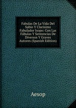 Fabulas De La Vida Del Sabio Y Clarisimo Fabulador Isopo: Con Las Fbulas Y Sentencias De Diversos Y Graves Autores (Spanish Edition)