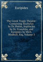 The Greek Tragic Theatre: Containing schylus by Dr. Potter, Sophocles by Dr. Francklin, and Euripides by Mich. Wodhull, Esq, Volume 3