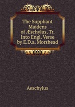 The Suppliant Maidens of schylus, Tr. Into Engl. Verse by E.D.a. Morshead