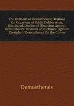 The Orations of Demosthenes: Orations On Occasions of Public Deliberation, Continued. Oration of Dinarchus Against Demosthenes. Orations of schines . Against Ctesiphon. Demosthenes On the Crown
