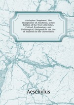 Aischylou Chophoroi: The Choephoroe of Aeschylus. a New Edition of the Text with Notes, Critical, Explanatory, and Philological, Designed for the Use of Students in the Universities