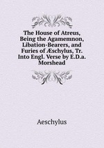 The House of Atreus, Being the Agamemnon, Libation-Bearers, and Furies of schylus, Tr. Into Engl. Verse by E.D.a. Morshead
