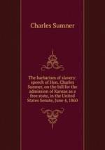 The barbarism of slavery: speech of Hon. Charles Sumner, on the bill for the admission of Kansas as a free state, in the United States Senate, June 4, 1860