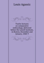 Twelve lectures on comparative embryology, delivered before the Lowell Institute, in Boston, December and January, 1848-9