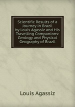 Scientific Results of a Journey in Brazil by Louis Agassiz and His Travelling Companions: Geology and Physical Geography of Brazil