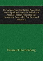 The Apocalypse Explained According to the Spiritual Sense: In Which the Arcana Therein Predicted But Heretofore Concealed Are Revealed, Volume 2