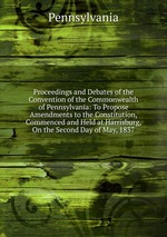 Proceedings and Debates of the Convention of the Commonwealth of Pennsylvania: To Propose Amendments to the Constitution, Commenced and Held at Harrisburg, On the Second Day of May, 1837